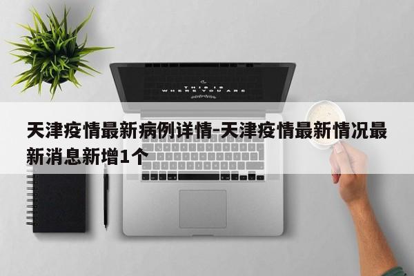 天津疫情最新病例详情-天津疫情最新情况最新消息新增1个