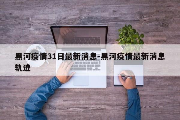 黑河疫情31日最新消息-黑河疫情最新消息轨迹