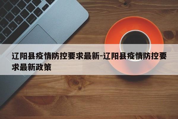 辽阳县疫情防控要求最新-辽阳县疫情防控要求最新政策