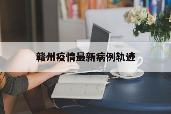 赣州疫情最新病例轨迹-赣州疫情最新病例轨迹公布