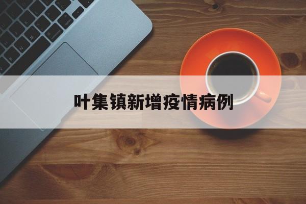 叶集镇新增疫情病例（叶集镇新增疫情病例多少）