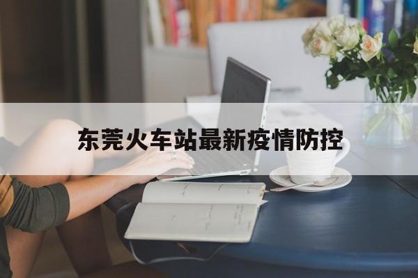 东莞火车站最新疫情防控，东莞火车站最新疫情防控要求